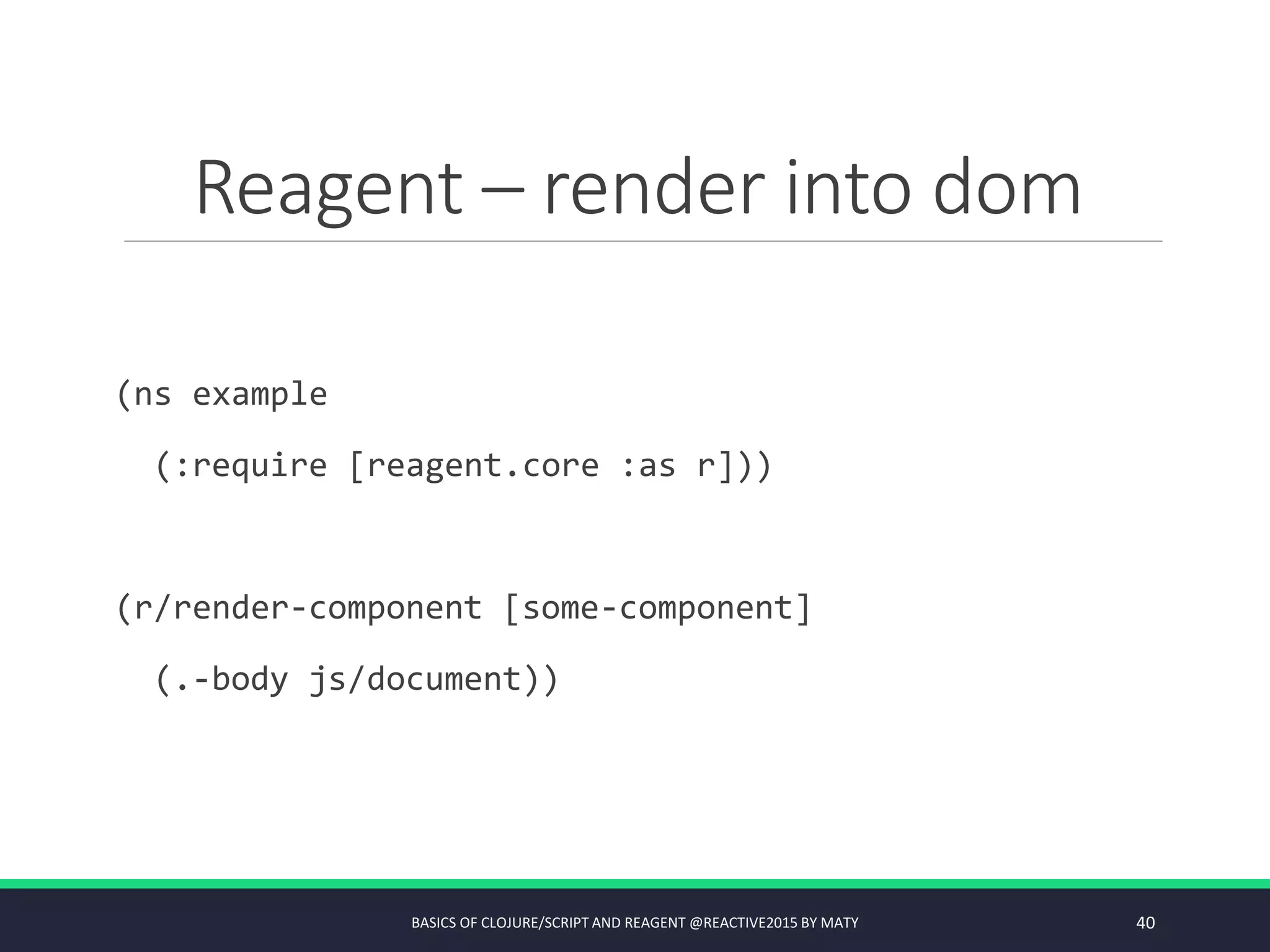 Reagent – render into dom
(ns example
(:require [reagent.core :as r]))
(r/render-component [some-component]
(.-body js/document))
BASICS OF CLOJURE/SCRIPT AND REAGENT @REACTIVE2015 BY MATY 40
 