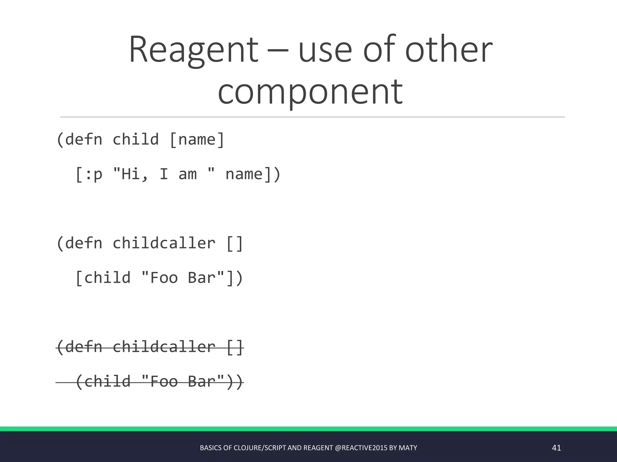 Reagent – use of other
component
(defn child [name]
[:p "Hi, I am " name])
(defn childcaller []
[child "Foo Bar"])
(defn childcaller []
(child "Foo Bar"))
BASICS OF CLOJURE/SCRIPT AND REAGENT @REACTIVE2015 BY MATY 41
 