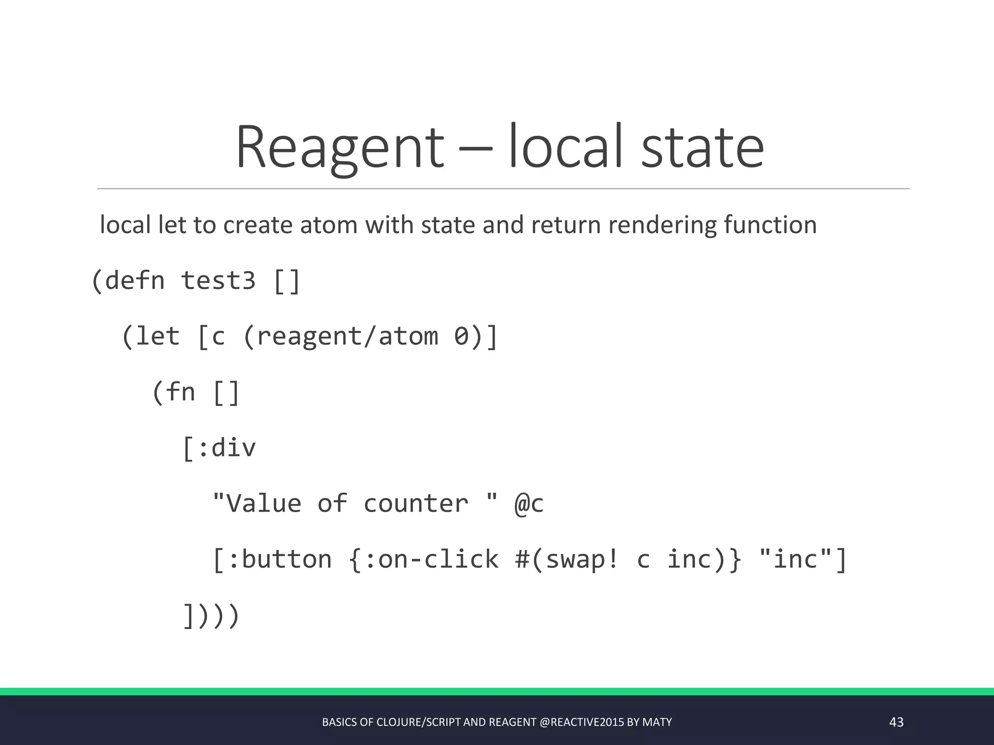 Reagent – local state
local let to create atom with state and return rendering function
(defn test3 []
(let [c (reagent/atom 0)]
(fn []
[:div
"Value of counter " @c
[:button {:on-click #(swap! c inc)} "inc"]
])))
BASICS OF CLOJURE/SCRIPT AND REAGENT @REACTIVE2015 BY MATY 43
 