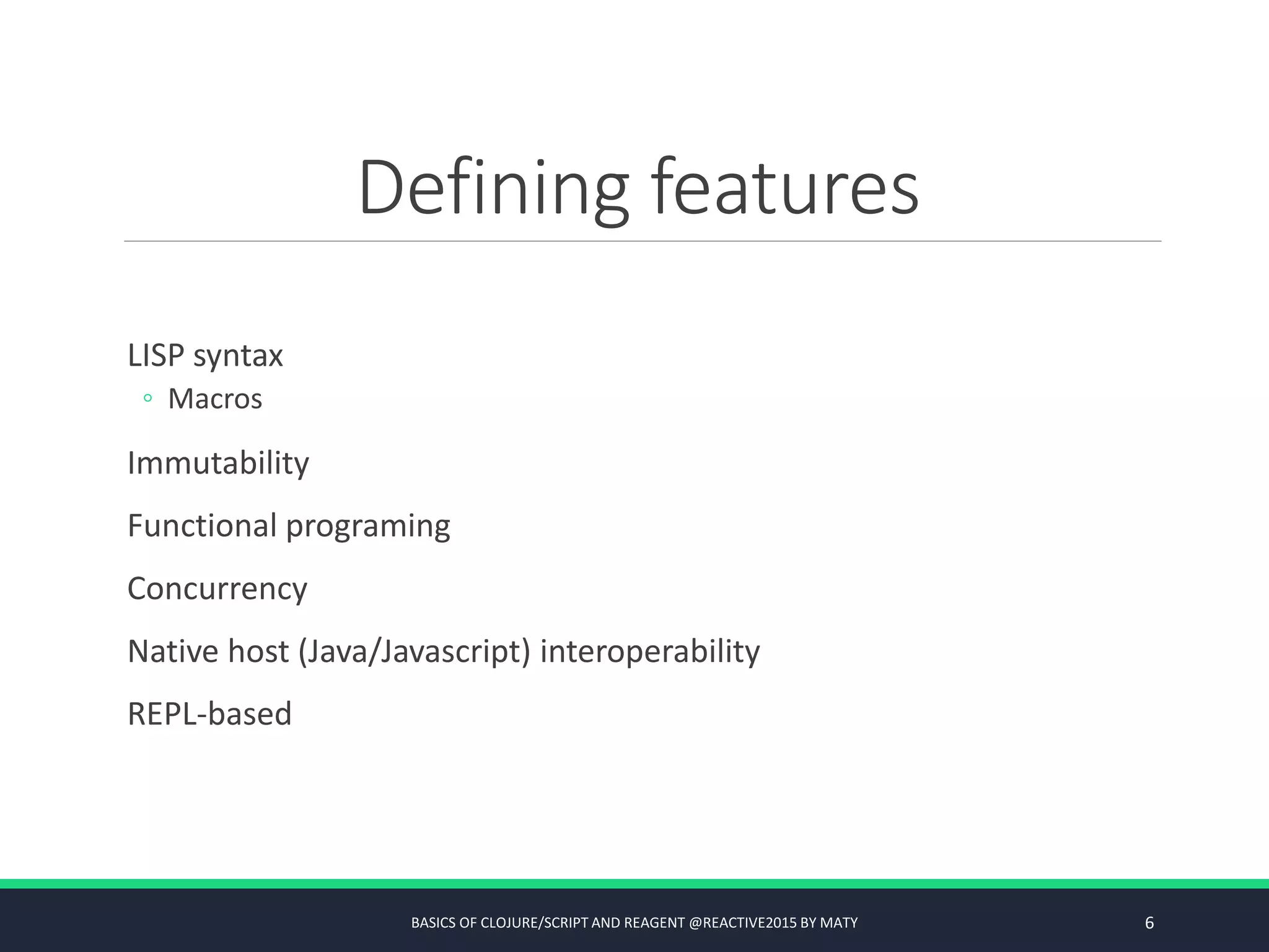 Defining features
LISP syntax
◦ Macros
Immutability
Functional programing
Concurrency
Native host (Java/Javascript) interoperability
REPL-based
BASICS OF CLOJURE/SCRIPT AND REAGENT @REACTIVE2015 BY MATY 6
 