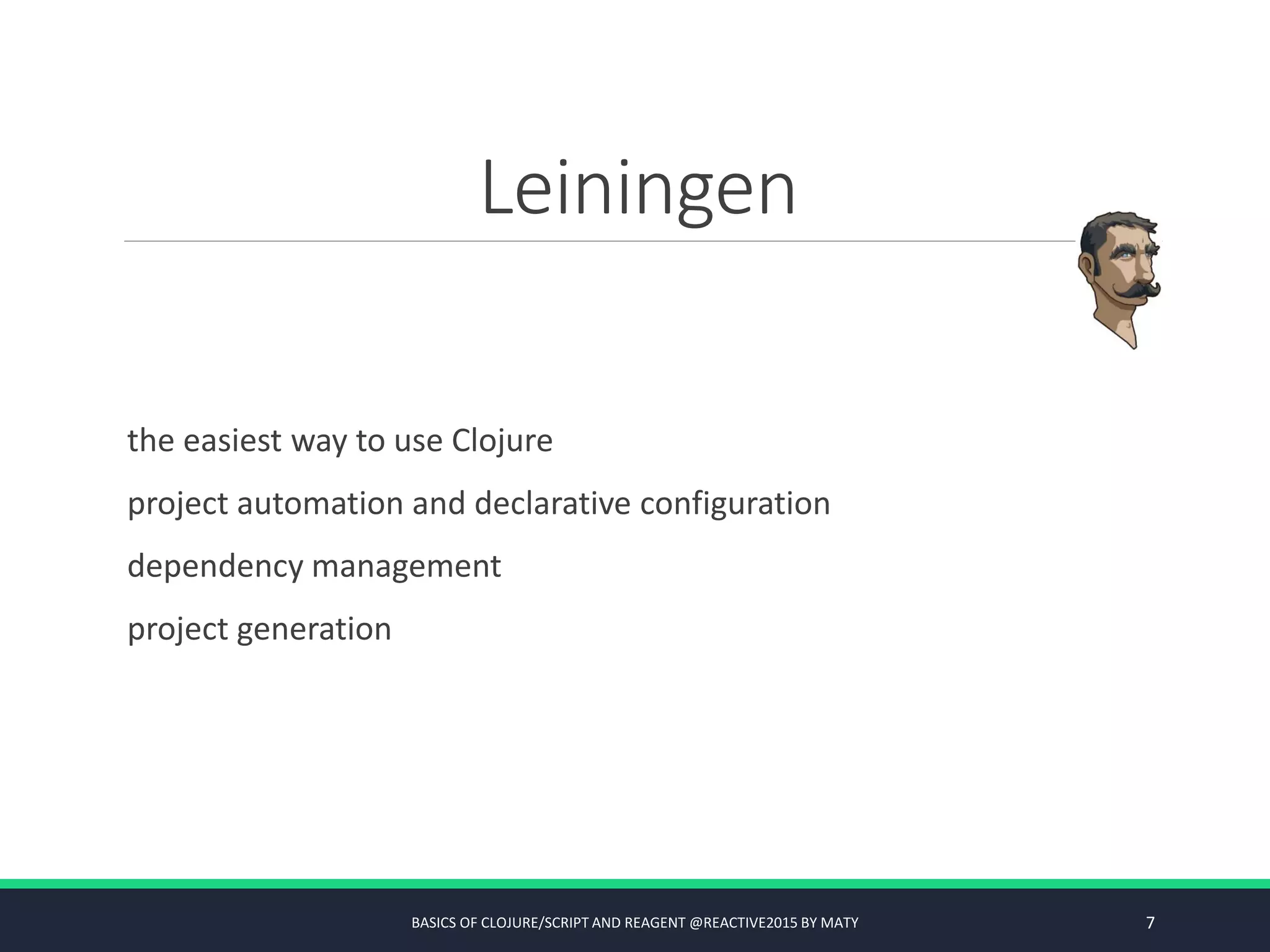 Leiningen
the easiest way to use Clojure
project automation and declarative configuration
dependency management
project generation
BASICS OF CLOJURE/SCRIPT AND REAGENT @REACTIVE2015 BY MATY 7
 