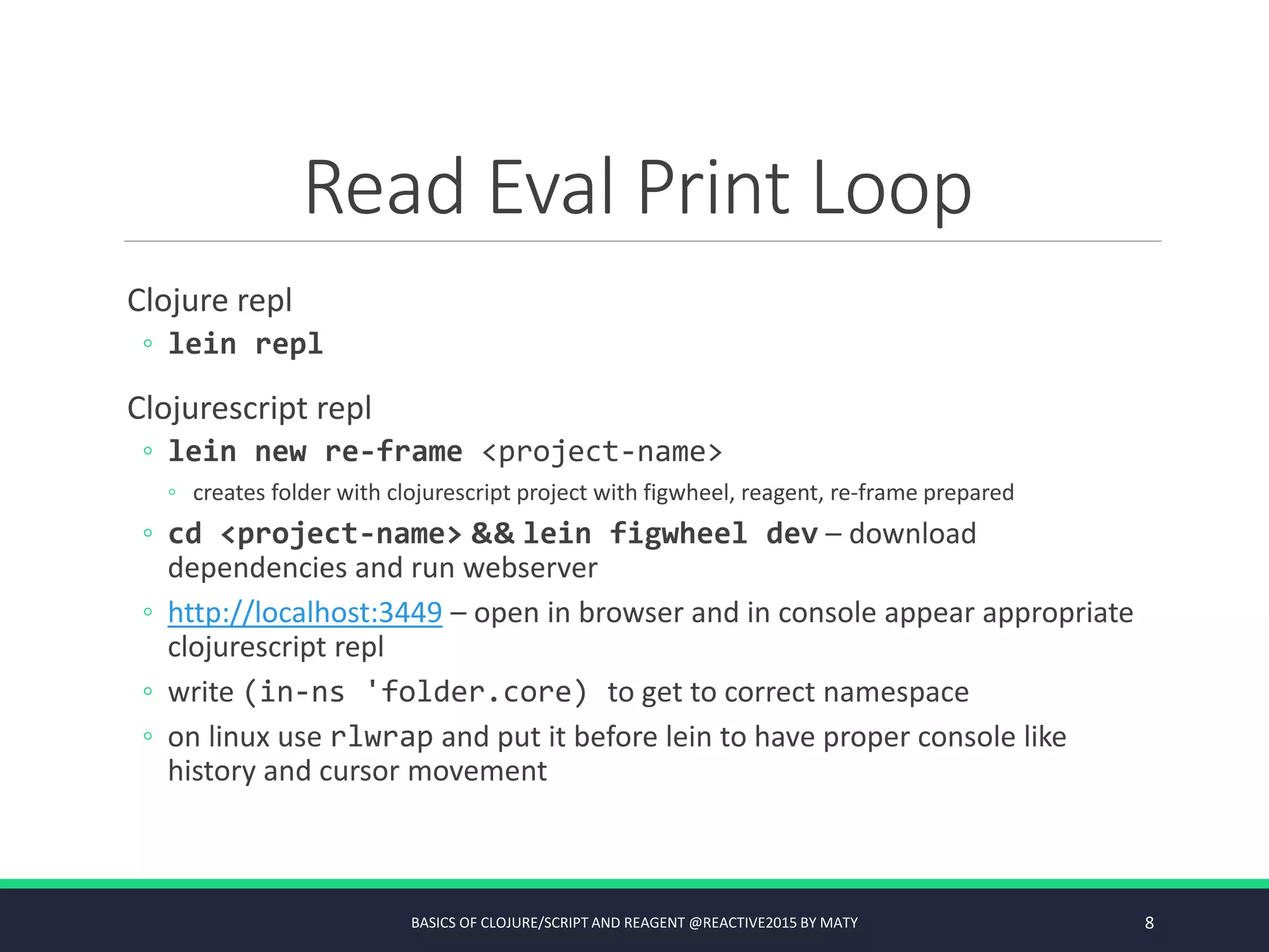 Read Eval Print Loop
Clojure repl
◦ lein repl
Clojurescript repl
◦ lein new re-frame <project-name>
◦ creates folder with clojurescript project with figwheel, reagent, re-frame prepared
◦ cd <project-name> && lein figwheel dev – download
dependencies and run webserver
◦ http://localhost:3449 – open in browser and in console appear appropriate
clojurescript repl
◦ write (in-ns 'folder.core) to get to correct namespace
◦ on linux use rlwrap and put it before lein to have proper console like
history and cursor movement
BASICS OF CLOJURE/SCRIPT AND REAGENT @REACTIVE2015 BY MATY 8
 