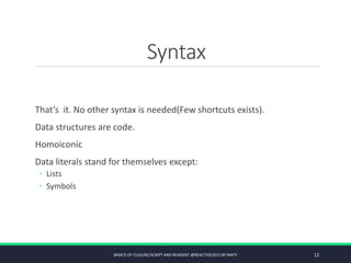 Syntax
That’s it. No other syntax is needed(Few shortcuts exists).
Data structures are code.
Homoiconic
Data literals stand for themselves except:
◦ Lists
◦ Symbols
BASICS OF CLOJURE/SCRIPT AND REAGENT @REACTIVE2015 BY MATY 12
 