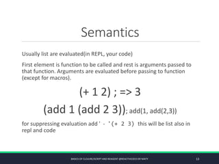 Semantics
Usually list are evaluated(in REPL, your code)
First element is function to be called and rest is arguments passed to
that function. Arguments are evaluated before passing to function
(except for macros).
(+ 1 2) ; => 3
(add 1 (add 2 3)); add(1, add(2,3))
for suppressing evaluation add ' - '(+ 2 3) this will be list also in
repl and code
BASICS OF CLOJURE/SCRIPT AND REAGENT @REACTIVE2015 BY MATY 13
 