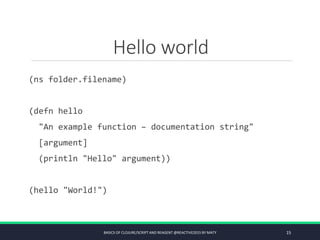 Hello world
(ns folder.filename)
(defn hello
"An example function – documentation string"
[argument]
(println "Hello" argument))
(hello "World!")
BASICS OF CLOJURE/SCRIPT AND REAGENT @REACTIVE2015 BY MATY 15
 