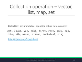 Collection operation – vector,
list, map, set
Collections are immutable, operation return new instances
get, count, vec, conj, first, rest, peek, pop,
into, nth, assoc, dissoc, contains?, disj
http://clojure.org/cheatsheet
BASICS OF CLOJURE/SCRIPT AND REAGENT @REACTIVE2015 BY MATY 18
 