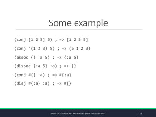 Some example
(conj [1 2 3] 5) ; => [1 2 3 5]
(conj '(1 2 3) 5) ; => (5 1 2 3)
(assoc {} :a 5) ; => {:a 5}
(dissoc {:a 5} :a) ; => {}
(conj #{} :a) ; => #{:a}
(disj #{:a} :a) ; => #{}
BASICS OF CLOJURE/SCRIPT AND REAGENT @REACTIVE2015 BY MATY 19
 