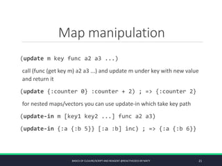 Map manipulation
(update m key func a2 a3 ...)
call (func (get key m) a2 a3 ...) and update m under key with new value
and return it
(update {:counter 0} :counter + 2) ; => {:counter 2}
for nested maps/vectors you can use update-in which take key path
(update-in m [key1 key2 ...] func a2 a3)
(update-in {:a {:b 5}} [:a :b] inc) ; => {:a {:b 6}}
BASICS OF CLOJURE/SCRIPT AND REAGENT @REACTIVE2015 BY MATY 21
 
