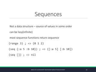 Sequences
Not a data structure – source of values in some order
can be lazy(infinite)
most sequence functions return sequence
(range 3) ; => (0 1 2)
(seq {:a 5 :b 10}) ; => ([:a 5] [:b 10])
(seq []) ; => nil
BASICS OF CLOJURE/SCRIPT AND REAGENT @REACTIVE2015 BY MATY 22
 