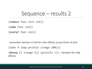 Sequence – results 2
(reduce func init coll)
(some func coll)
(every? func coll)
remember laziness is hell for side-effects so put them at end
(take 4 (map println (range 100)))
(doseq [i (range 5)] (println i)) – iteration for side
effects
BASICS OF CLOJURE/SCRIPT AND REAGENT @REACTIVE2015 BY MATY 26
 
