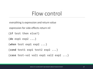 Flow control
everything is expression and return value
expression for side-effects return nil
(if test then else?)
(do exp1 exp2 ...)
(when test exp1 exp2 ...)
(cond test1 exp1 test2 exp2 ...)
(case test-val val1 exp1 val2 exp2 ...)
BASICS OF CLOJURE/SCRIPT AND REAGENT @REACTIVE2015 BY MATY 27
 
