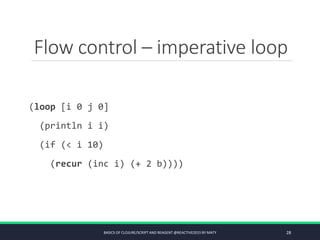 Flow control – imperative loop
(loop [i 0 j 0]
(println i i)
(if (< i 10)
(recur (inc i) (+ 2 b))))
BASICS OF CLOJURE/SCRIPT AND REAGENT @REACTIVE2015 BY MATY 28
 