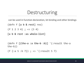 Destructuring
can be used in function declaration, let binding and other bindings
(defn f [a b & rest] res)
(f 1 2 3 4) ; => (3 4)
[a b & rest :as whole-list]
(defn f [{the-a :a the-b :b}] '(:result the-a
the-b))
(f {:a 5 :b 7}) ; => '(:result 5 7)
BASICS OF CLOJURE/SCRIPT AND REAGENT @REACTIVE2015 BY MATY 29
 