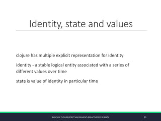 Identity, state and values
clojure has multiple explicit representation for identity
identity - a stable logical entity associated with a series of
different values over time
state is value of identity in particular time
BASICS OF CLOJURE/SCRIPT AND REAGENT @REACTIVE2015 BY MATY 31
 