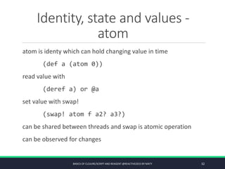 Identity, state and values -
atom
atom is identy which can hold changing value in time
(def a (atom 0))
read value with
(deref a) or @a
set value with swap!
(swap! atom f a2? a3?)
can be shared between threads and swap is atomic operation
can be observed for changes
BASICS OF CLOJURE/SCRIPT AND REAGENT @REACTIVE2015 BY MATY 32
 