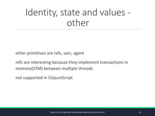 Identity, state and values -
other
other primitives are refs, vars, agent
refs are interesting because they implement transactions in
memory(STM) between multiple threads
not supported in ClojureScript
BASICS OF CLOJURE/SCRIPT AND REAGENT @REACTIVE2015 BY MATY 33
 