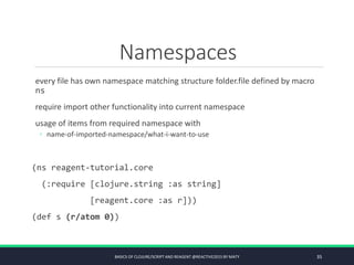 Namespaces
every file has own namespace matching structure folder.file defined by macro
ns
require import other functionality into current namespace
usage of items from required namespace with
◦ name-of-imported-namespace/what-i-want-to-use
(ns reagent-tutorial.core
(:require [clojure.string :as string]
[reagent.core :as r]))
(def s (r/atom 0))
BASICS OF CLOJURE/SCRIPT AND REAGENT @REACTIVE2015 BY MATY 35
 