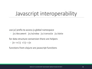 Javascript interoperability
use js/ prefix to access js global namespace
◦ js/document js/window js/console js/date
for data structure conversion there are helpers
◦ js->clj clj->js
functions from clojure are javascript functions
BASICS OF CLOJURE/SCRIPT AND REAGENT @REACTIVE2015 BY MATY 36
 
