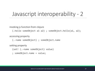 Javascript interoperability - 2
invoking js function from clojure
(.hello someObject a1 a2) ; someObject.hello(a1, a2);
accessing property
(.-name someObject) ; someObject.name
setting property
(set! (.-name someObject) value)
; someObject.name = value;
BASICS OF CLOJURE/SCRIPT AND REAGENT @REACTIVE2015 BY MATY 37
 