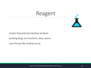 Reagent
simple ClojureScript interface to React
building blogs are functions, data, atoms
uses Hiccup-like markup no jsx
BASICS OF CLOJURE/SCRIPT AND REAGENT @REACTIVE2015 BY MATY 38
 