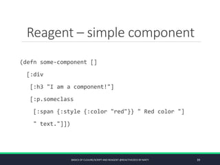 Reagent – simple component
(defn some-component []
[:div
[:h3 "I am a component!"]
[:p.someclass
[:span {:style {:color "red"}} " Red color "]
" text."]])
BASICS OF CLOJURE/SCRIPT AND REAGENT @REACTIVE2015 BY MATY 39
 