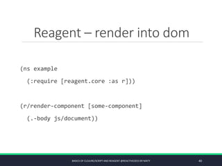 Reagent – render into dom
(ns example
(:require [reagent.core :as r]))
(r/render-component [some-component]
(.-body js/document))
BASICS OF CLOJURE/SCRIPT AND REAGENT @REACTIVE2015 BY MATY 40
 