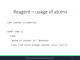 Reagent – usage of atoms
(def counter (r/atom 0))
(defn comp []
[:div
"Value of counter is:" @counter
[:div {:on-click #(swap! counter inc)} "inc"])
BASICS OF CLOJURE/SCRIPT AND REAGENT @REACTIVE2015 BY MATY 42
 