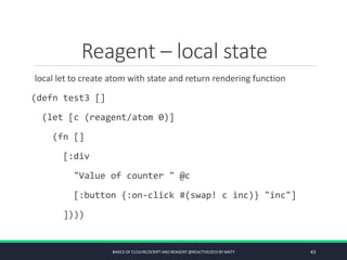 Reagent – local state
local let to create atom with state and return rendering function
(defn test3 []
(let [c (reagent/atom 0)]
(fn []
[:div
"Value of counter " @c
[:button {:on-click #(swap! c inc)} "inc"]
])))
BASICS OF CLOJURE/SCRIPT AND REAGENT @REACTIVE2015 BY MATY 43
 