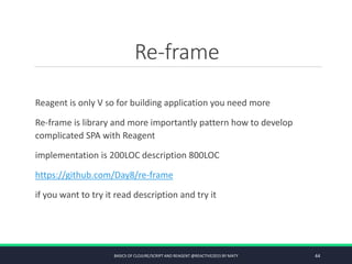 Re-frame
Reagent is only V so for building application you need more
Re-frame is library and more importantly pattern how to develop
complicated SPA with Reagent
implementation is 200LOC description 800LOC
https://github.com/Day8/re-frame
if you want to try it read description and try it
BASICS OF CLOJURE/SCRIPT AND REAGENT @REACTIVE2015 BY MATY 44
 