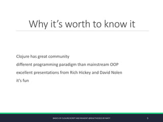 Why it’s worth to know it
Clojure has great community
different programming paradigm than mainstream OOP
excellent presentations from Rich Hickey and David Nolen
it’s fun
BASICS OF CLOJURE/SCRIPT AND REAGENT @REACTIVE2015 BY MATY 5
 
