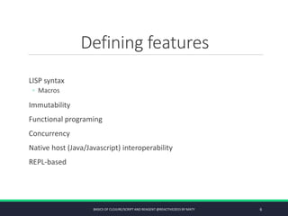 Defining features
LISP syntax
◦ Macros
Immutability
Functional programing
Concurrency
Native host (Java/Javascript) interoperability
REPL-based
BASICS OF CLOJURE/SCRIPT AND REAGENT @REACTIVE2015 BY MATY 6
 