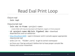 Read Eval Print Loop
Clojure repl
◦ lein repl
Clojurescript repl
◦ lein new re-frame <project-name>
◦ creates folder with clojurescript project with figwheel, reagent, re-frame prepared
◦ cd <project-name> && lein figwheel dev – download
dependencies and run webserver
◦ http://localhost:3449 – open in browser and in console appear appropriate
clojurescript repl
◦ write (in-ns 'folder.core) to get to correct namespace
◦ on linux use rlwrap and put it before lein to have proper console like
history and cursor movement
BASICS OF CLOJURE/SCRIPT AND REAGENT @REACTIVE2015 BY MATY 8
 