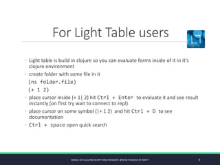 For Light Table users
◦ Light table is build in clojure so you can evaluate forms inside of it in it’s
clojure environment
◦ create folder with some file in it
(ns folder.file)
(+ 1 2)
◦ place cursor inside (+ 1| 2) hit Ctrl + Enter to evaluate it and see result
instantly (on first try wait to connect to repl)
◦ place cursor on some symbol (|+ 1 2) and hit Ctrl + D to see
documentation
◦ Ctrl + space open quick search
BASICS OF CLOJURE/SCRIPT AND REAGENT @REACTIVE2015 BY MATY 9
 