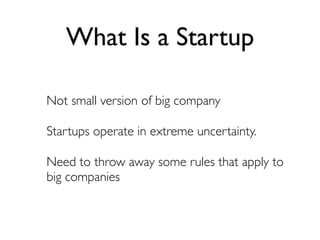 What Is a Startup

Not small version of big company

Startups operate in extreme uncertainty.

Need to throw away some rules that apply to
big companies
 