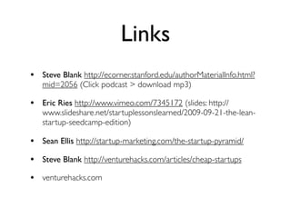 Links
• Steve Blank http://ecorner.stanford.edu/authorMaterialInfo.html?
   mid=2056 (Click podcast > download mp3)

• Eric Ries http://www.vimeo.com/7345172 (slides: http://
   www.slideshare.net/startuplessonslearned/2009-09-21-the-lean-
   startup-seedcamp-edition)

• Sean Ellis http://startup-marketing.com/the-startup-pyramid/
• Steve Blank http://venturehacks.com/articles/cheap-startups
• venturehacks.com
 