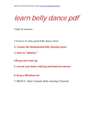 Number One Belly Dancing Cours Online http://bit.ly/BellyDancingCours
learn belly dance pdf
Table of content :
1.Groove to some good belly dance tunes
2. Assume the fundamental belly dancing stance
3. Start to "shimmy."
4.Keep your arms up.
5 .Accent your dance with leg and hand movements
6. Keep a flirtatious air
7. BONUS : Best Youtube Belly dancing Channels
 
