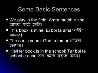 Some Basic Sentences We play in the field: Amra mathh e kheli  আমরা মাঠে খেলি। This book is mine: Ei boi ta amar   বইটা আমার। The car is yours: Gari ta tomar   গাড়িটা তোমার। His/Her book is in the school: Tar boi ta school e ache   তার বইটা স্কুলে আছে। 