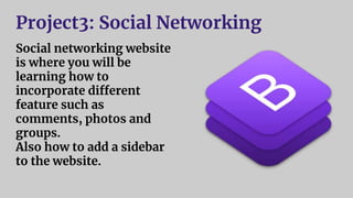 Project3: Social Networking
Social networking website
is where you will be
learning how to
incorporate different
feature such as
comments, photos and
groups.
Also how to add a sidebar
to the website.
 