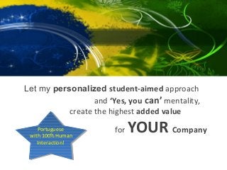 Corporate




Let my personalized student-aimed approach
                  and ‘Yes, you can’ mentality,
           create the highest added value
    Portuguese
     Portuguese
 with 100% Human
 with 100% Human
                        for   YOUR Company
    Interaction!
     Interaction!
 