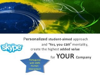 Corporate

Let my Personalized student-aimed approach
and ‘Yes, you can’ mentality,
create the highest added value
Portuguese
Portuguese
with 100%
with 100%
Human
Human
Interaction!
Interaction!

for

YOUR Company

 