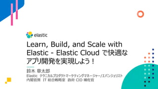 Learn, Build, and Scale with
Elastic - Elastic Cloud で快適な
アプリ開発を実現しよう︕
鈴⽊ 章太郎
Elastic テクニカルプロダクトマーケティングマネージャー/エバンジェリスト
内閣官房 IT 総合戦略室 政府 CIO 補佐官
 