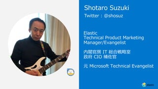 Elastic
Technical Product Marketing
Manager/Evangelist
内閣官房 IT 総合戦略室
政府 CIO 補佐官
元 Microsoft Technical Evangelist
Twitter : @shosuz
Shotaro Suzuki
 