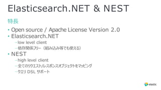 Elasticsearch.NET & NEST
特⻑
• Open source / Apache License Version 2.0
• Elasticsearch.NET
−low level client
−依存関係フリー（組み込み等でも使える）
• NEST
−high level client
−全てのリクエスト/レスポンスオブジェクトをマッピング
−クエリ DSL サポート
 