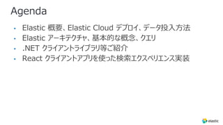 Agenda
• Elastic 概要、Elastic Cloud デプロイ、データ投⼊⽅法
• Elastic アーキテクチャ、基本的な概念、クエリ
• .NET クライアントライブラリ等ご紹介
• React クライアントアプリを使った検索エクスペリエンス実装
 