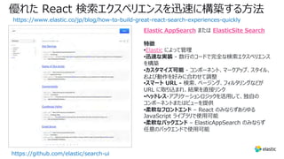 優れた React 検索エクスペリエンスを迅速に構築する⽅法
https://www.elastic.co/jp/blog/how-to-build-great-react-search-experiences-quickly
https://github.com/elastic/search-ui
Elastic AppSearch または ElasticSite Search
特徴
•Elastic によって管理
•迅速な実装 - 数⾏のコードで完全な検索エクスペリエンス
を構築
•カスタマイズ可能 - コンポーネント、マークアップ、スタイル、
および動作を好みに合わせて調整
•スマート URL - 検索、ページング、フィルタリングなどが
URL に取り込まれ、結果を直接リンク
•ヘッドレス-アプリケーションロジックを活⽤して、独⾃の
コンポーネントまたはビューを提供
•柔軟なフロントエンド – React のみならずあらゆる
JavaScript ライブラリで使⽤可能
•柔軟なバックエンド – ElasticAppSearch のみならず
任意のバックエンドで使⽤可能
 