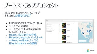 ブートストラッププロジェクト
プロジェクトをスキャフォールディング
するために必要なステップ
● Elasticsearch クラスター作成
● データセットの取得
● データセットを Elasticsearch
にインポートする
● React プロジェクトの作成
● Reactive search インストール
● <ReactiveBase /> での
Elasticsearch への接続
 