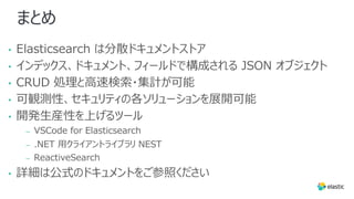 まとめ
• Elasticsearch は分散ドキュメントストア
• インデックス、ドキュメント、フィールドで構成される JSON オブジェクト
• CRUD 処理と⾼速検索・集計が可能
• 可観測性、セキュリティの各ソリューションを展開可能
• 開発⽣産性を上げるツール
– VSCode for Elasticsearch
– .NET ⽤クライアントライブラリ NEST
– ReactiveSearch
• 詳細は公式のドキュメントをご参照ください
 
