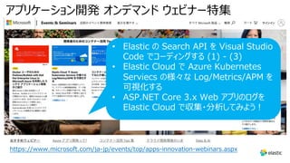 アプリケーション開発 オンデマンド ウェビナー特集
https://www.microsoft.com/ja-jp/events/top/apps-innovation-webinars.aspx
• Elastic の Search API を Visual Studio
Code でコーディングする (1) - (3)
• Elastic Cloud で Azure Kubernetes
Serviecs の様々な Log/Metrics/APM を
可視化する
• ASP.NET Core 3.x Web アプリのログを
Elastic Cloud で収集・分析してみよう︕
 