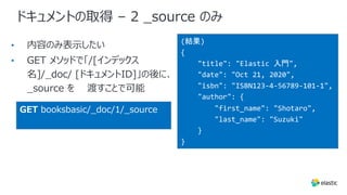ドキュメントの取得 – 2 _source のみ
•
•
(結果)
{
"title": "Elastic 入門",
"date": "Oct 21, 2020",
"isbn": "ISBN123-4-56789-101-1",
"author": {
"first_name": "Shotaro",
"last_name": "Suzuki"
}
}
GET booksbasic/_doc/1/_source
 