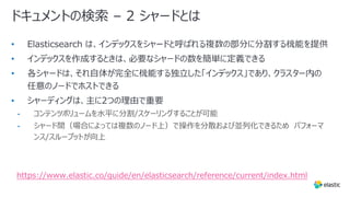 ドキュメントの検索 – 2 シャードとは
•
•
•
•
• コンテンツボリュームを⽔平に分割/スケーリングすることが可能
• シャード間（場合によっては複数のノード上）で操作を分散および並列化できるため パフォーマ
ンス/スループットが向上
https://www.elastic.co/guide/en/elasticsearch/reference/current/index.html
 